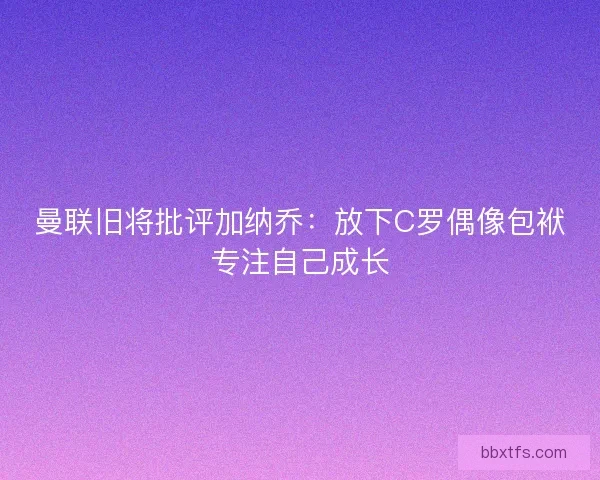 曼联旧将批评加纳乔：放下C罗偶像包袱专注自己成长