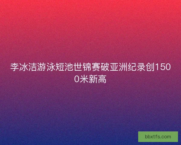 李冰洁游泳短池世锦赛破亚洲纪录创1500米新高