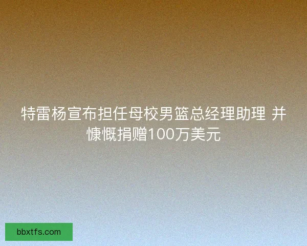 特雷杨宣布担任母校男篮总经理助理 并慷慨捐赠100万美元